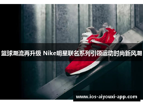 篮球潮流再升级 Nike明星联名系列引领运动时尚新风潮